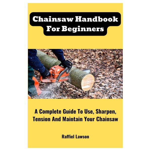 Chainsaw Handbook For Beginners: A Complete Guide To Use, Sharpen, Tension And Maintain Your Chainsaw