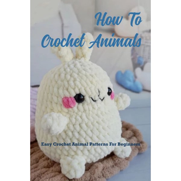 How To Crochet Animals: Easy Crochet Animal Patterns For Beginners: Loveable, Easy Crochet Animal Pattern