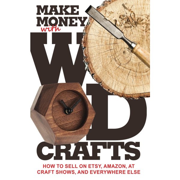 Make Money with Wood Crafts: How to Sell on Etsy, Amazon, at Craft Shows, to Interior Designers and Everywhere Else, and How to Get Top Dollars for Your Wood Projects